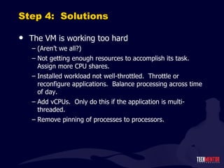 Step 4:  Solutions The VM is working too hard (Aren ’t we all?) Not getting enough resources to accomplish its task.  Assign more CPU shares. Installed workload not well-throttled.  Throttle or reconfigure applications.  Balance processing across time of day. Add vCPUs.  Only do this if the application is multi-threaded. Remove pinning of processes to processors. 
