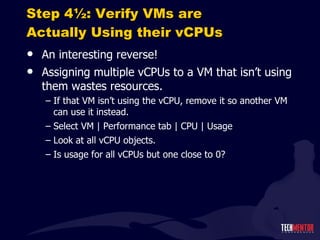 Step 4½: Verify VMs are Actually Using their vCPUs An interesting reverse! Assigning multiple vCPUs to a VM that isn ’t using them wastes resources. If that VM isn ’t using the vCPU, remove it so another VM can use it instead. Select VM | Performance tab | CPU | Usage Look at all vCPU objects. Is usage for all vCPUs but one close to 0? 