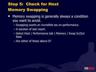 Step 5:  Check for Host Memory Swapping Memory swapping is generally always a condition you want to avoid. Swapping exerts an incredible tax on performance. A solution of last resort. Select Host | Performance tab | Memory | Swap In/Out Rate Are either of these above 0? 