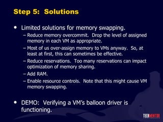 Step 5:  Solutions Limited solutions for memory swapping. Reduce memory overcommit.  Drop the level of assigned memory in each VM as appropriate. Most of us over-assign memory to VMs anyway.  So, at least at first, this can sometimes be effective. Reduce reservations.  Too many reservations can impact optimization of memory sharing. Add RAM. Enable resource controls.  Note that this might cause VM memory swapping. DEMO:  Verifying a VM ’s balloon driver is functioning. 