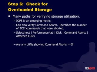 Step 6:  Check for Overloaded Storage Many paths for verifying storage utilization. IOPS is an emerging metric. Can also verify Command Aborts.  Identifies the number of SCSI commands that were aborted. Select host | Performance tab | Disk | Command Aborts | Attached LUNs. Are any LUNs showing Command Aborts > 0? 