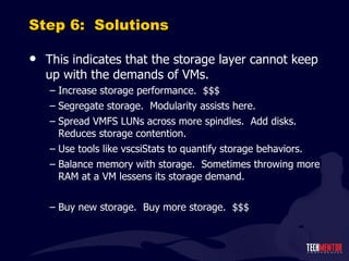 Step 6:  Solutions This indicates that the storage layer cannot keep up with the demands of VMs. Increase storage performance.  $$$ Segregate storage.  Modularity assists here. Spread VMFS LUNs across more spindles.  Add disks.  Reduces storage contention. Use tools like vscsiStats to quantify storage behaviors. Balance memory with storage.  Sometimes throwing more RAM at a VM lessens its storage demand. Buy new storage.  Buy more storage.  $$$ 