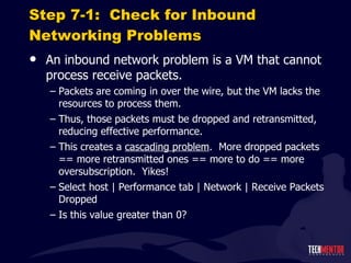 Step 7-1:  Check for Inbound Networking Problems An inbound network problem is a VM that cannot process receive packets. Packets are coming in over the wire, but the VM lacks the resources to process them. Thus, those packets must be dropped and retransmitted, reducing effective performance. This creates a  cascading problem .  More dropped packets == more retransmitted ones == more to do == more oversubscription.  Yikes! Select host | Performance tab | Network | Receive Packets Dropped Is this value greater than 0? 
