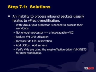 Step 7-1:  Solutions An inability to process inbound packets usually relates to vProc overutilization. With vNICs, your processor is needed to process their workloads. Not enough processor == a less-capable vNIC Reduce VM CPU utilization Increase VM CPU reservation Add pCPUs.  Add servers. Verify VMs are using the most-effective driver (VMXNET3 for most workloads). 