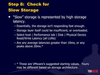 Step 8:  Check for Slow Storage “ Slow” storage is represented by high storage latency. Essentially, the storage isn ’t responding fast enough. Storage layer itself could be insufficient, or overloaded. Select host | Performance tab | Disk | Physical Device Read/Write Latency (all LUNs) Are any average latencies greater than 10ms, or any peaks above 20ms.* * These are VMware ’s suggested starting values.  Yours may be different based on storage architecture. 