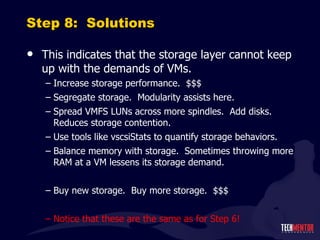 Step 8:  Solutions This indicates that the storage layer cannot keep up with the demands of VMs. Increase storage performance.  $$$ Segregate storage.  Modularity assists here. Spread VMFS LUNs across more spindles.  Add disks.  Reduces storage contention. Use tools like vscsiStats to quantify storage behaviors. Balance memory with storage.  Sometimes throwing more RAM at a VM lessens its storage demand. Buy new storage.  Buy more storage.  $$$ Notice that these are the same as for Step 6! 