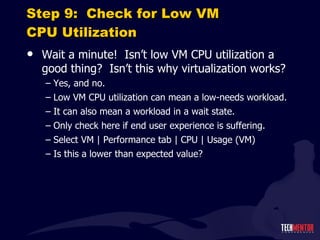 Step 9:  Check for Low VM CPU Utilization Wait a minute!  Isn ’t low VM CPU utilization a good thing?  Isn’t this why virtualization works? Yes, and no. Low VM CPU utilization can mean a low-needs workload. It can also mean a workload in a wait state. Only check here if end user experience is suffering. Select VM | Performance tab | CPU | Usage (VM) Is this a lower than expected value? 