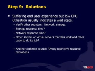 Step 9:  Solutions Suffering end user experience but low CPU utilization usually indicates a wait state. Verify other counters:  Network, storage. Storage response time? Network response time? Other servers or virtual servers that this workload relies upon to do its job? Another common source:  Overly restrictive resource allocations. 