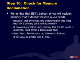 Step 10:  Check for Memory Reclamation Remember that ESX ’s balloon driver will reclaim memory that it doesn’t believe a VM needs. However, that driver has very limited visibility into what each VM is actually doing with its memory. It becomes a problem when memory that the VM needs is reclaimed.  Kind of like a double page fault. Select host | Performance tab | Memory | Balloon If this value is greater than 0, then… 