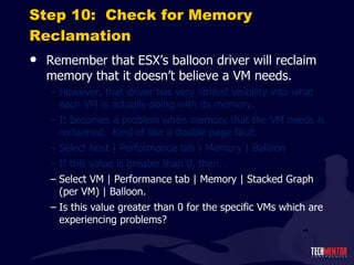 Step 10:  Check for Memory Reclamation Remember that ESX ’s balloon driver will reclaim memory that it doesn’t believe a VM needs. However, that driver has very limited visibility into what each VM is actually doing with its memory. It becomes a problem when memory that the VM needs is reclaimed.  Kind of like a double page fault. Select host | Performance tab | Memory | Balloon If this value is greater than 0, then… Select VM | Performance tab | Memory | Stacked Graph (per VM) | Balloon. Is this value greater than 0 for the specific VMs which are experiencing problems? 