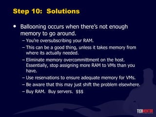 Step 10:  Solutions Ballooning occurs when there ’s not enough memory to go around. You ’re oversubscribing your RAM. This can be a good thing, unless it takes memory from where its actually needed. Eliminate memory overcommittment on the host.  Essentially, stop assigning more RAM to VMs than you have. Use reservations to ensure adequate memory for VMs. Be aware that this may just shift the problem elsewhere. Buy RAM.  Buy servers.  $$$ 