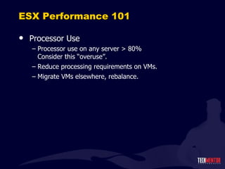 ESX Performance 101 Processor Use Processor use on any server > 80% Consider this  “overuse”. Reduce processing requirements on VMs. Migrate VMs elsewhere, rebalance. 