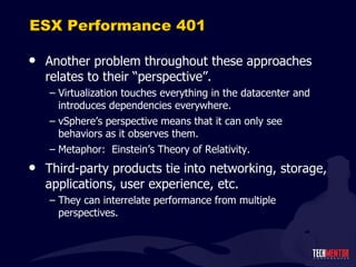 ESX Performance 401 Another problem throughout these approaches relates to their  “perspective”. Virtualization touches everything in the datacenter and introduces dependencies everywhere. vSphere ’s perspective means that it can only see behaviors as it observes them. Metaphor:  Einstein ’s Theory of Relativity. Third-party products tie into networking, storage, applications, user experience, etc. They can interrelate performance from multiple perspectives. 