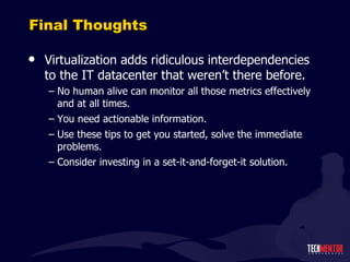 Final Thoughts Virtualization adds ridiculous interdependencies to the IT datacenter that weren ’t there before. No human alive can monitor all those metrics effectively and at all times. You need actionable information. Use these tips to get you started, solve the immediate problems. Consider investing in a set-it-and-forget-it solution. 