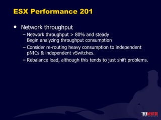 ESX Performance 201 Network throughput Network throughput > 80% and steady Begin analyzing throughput consumption Consider re-routing heavy consumption to independent pNICs & independent vSwitches. Rebalance load, although this tends to just shift problems. 