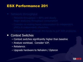 ESX Performance 201 Network throughput Network throughput > 80% and steady Begin analyzing throughput consumption Consider re-routing heavy consumption to independent pNICs & independent vSwitches. Rebalance load, although this tends to just shift problems. Context Switches Context switches significantly higher than baseline Analyze workload.  Consider V2P. Rebalance. Upgrade hardware to Nehalem / Opteron 