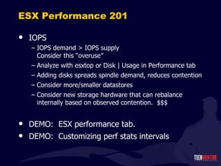 ESX Performance 201 IOPS IOPS demand > IOPS supply Consider this  “overuse” Analyze with esxtop or Disk | Usage in Performance tab Adding disks spreads spindle demand, reduces contention Consider more/smaller datastores Consider new storage hardware that can rebalance internally based on observed contention.  $$$ DEMO:  ESX performance tab. DEMO:  Customizing perf stats intervals 