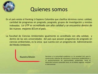 Quienes somos 
En el país existe el Ranking U-Sapiens Colombia que clasifica términos como: calidad, 
cantidad de programas en pregrado, posgrado, grupos de investigación y revistas 
indexadas. La UTP es acreditada con alta calidad y se encuentra dentro de 
las nueves mejores IES en el país. 
La Facultad de Ciencias Ambientales igualmente es acreditada con alta calidad, y 
dentro de las seis universidades del país que poseen programas de pregrado en 
ciencias ambientales, es la única que cuenta con un programa de Administración 
del Medio Ambiente. 
Servimos a la comunidad académica y a la sociedad civil, para la 
construcción colectiva de soluciones a situaciones problemáticas y 
al aprovechamiento de oportunidades ambientales hacia el 
desarrollo humano sostenible local, en el ámbito regional, nacional 
e internacional. 
Nuestra Misión 
 