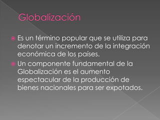  Es un término popular que se utiliza para
  denotar un incremento de la integración
  económica de los países.
 Un componente fundamental de la
  Globalización es el aumento
  espectacular de la producción de
  bienes nacionales para ser expotados.
 