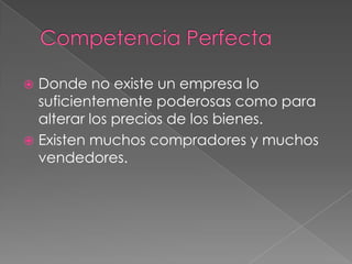  Donde no existe un empresa lo
  suficientemente poderosas como para
  alterar los precios de los bienes.
 Existen muchos compradores y muchos
  vendedores.
 