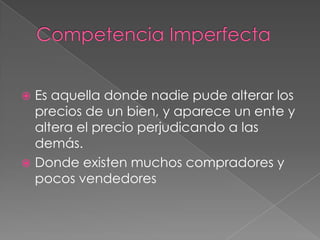  Es aquella donde nadie pude alterar los
  precios de un bien, y aparece un ente y
  altera el precio perjudicando a las
  demás.
 Donde existen muchos compradores y
  pocos vendedores
 