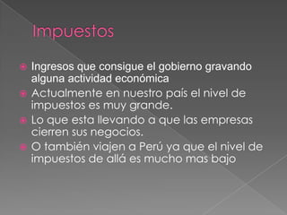  Ingresos que consigue el gobierno gravando
  alguna actividad económica
 Actualmente en nuestro país el nivel de
  impuestos es muy grande.
 Lo que esta llevando a que las empresas
  cierren sus negocios.
 O también viajen a Perú ya que el nivel de
  impuestos de allá es mucho mas bajo
 