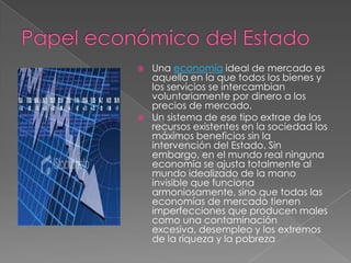    Una economía ideal de mercado es
    aquella en la que todos los bienes y
    los servicios se intercambian
    voluntariamente por dinero a los
    precios de mercado.
   Un sistema de ese tipo extrae de los
    recursos existentes en la sociedad los
    máximos beneficios sin la
    intervención del Estado. Sin
    embargo, en el mundo real ninguna
    economía se ajusta totalmente al
    mundo idealizado de la mano
    invisible que funciona
    armoniosamente, sino que todas las
    economías de mercado tienen
    imperfecciones que producen males
    como una contaminación
    excesiva, desempleo y los extremos
    de la riqueza y la pobreza
 