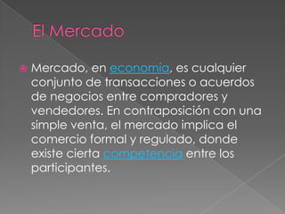    Mercado, en economía, es cualquier
    conjunto de transacciones o acuerdos
    de negocios entre compradores y
    vendedores. En contraposición con una
    simple venta, el mercado implica el
    comercio formal y regulado, donde
    existe cierta competencia entre los
    participantes.
 