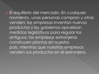    El equilibrio del mercado. En cualquier
    momento, unas personas compran y otras
    venden; las empresas inventan nuevos
    productos y los gobiernos aprueban
    medidas legislativas para regular los
    antiguos; las empresas extranjeras
    construyen plantas en nuestro
    país, mientras que nuestras empresas
    venden sus productos en el extranjero.
 