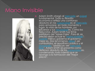    Adam Smith otorgó al mercado un papel
    fundamental. Toda su filosofía
    económica refleja una confianza
    absoluta en las capacidades al mercado
    para armonizar, en todo momento y
    lugar, la vida de los hombres, sus
    esfuerzos y sus necesidades. Como los
    fisiócratas, Adam Smith fue firme
    partidario del "Iaisser-Faire". Para él, es
    preciso dejar actuar la "mano invisible":
    cuanto menos gobierna el gobierno,
    mejor es. Dos fenómenos deben ser
    combatidos: el despilfarro público y el
    monopolio, "obstáculo del mercado
    libre". Adam Smith se presenta como
    defensor absoluto de los consumidores,
    condenando todo intento que se
    oponga a la formación del "mejor
    precio".
 