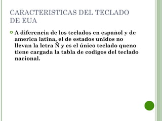CARACTERISTICAS DEL TECLADO
DE EUA
   A diferencia de los teclados en español y de
    america latina, el de estados unidos no
    llevan la letra Ñ y es el único teclado queno
    tiene cargada la tabla de codigos del teclado
    nacional.
 
