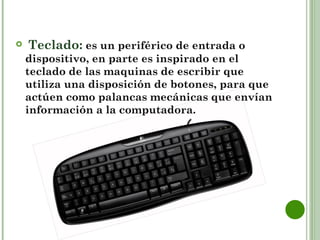     Teclado: es un periférico de entrada o
    dispositivo, en parte es inspirado en el
    teclado de las maquinas de escribir que
    utiliza una disposición de botones, para que
    actúen como palancas mecánicas que envían
    información a la computadora.
 