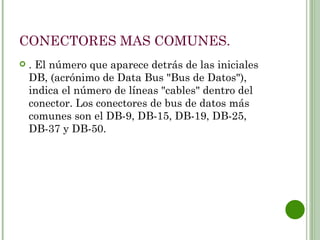 CONECTORES MAS COMUNES.
   . El número que aparece detrás de las iniciales
    DB, (acrónimo de Data Bus "Bus de Datos"),
    indica el número de líneas "cables" dentro del
    conector. Los conectores de bus de datos más
    comunes son el DB-9, DB-15, DB-19, DB-25,
    DB-37 y DB-50.
 