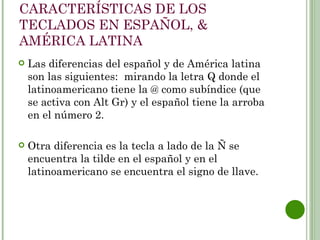 CARACTERÍSTICAS DE LOS
TECLADOS EN ESPAÑOL, &
AMÉRICA LATINA
   Las diferencias del español y de América latina
    son las siguientes:  mirando la letra Q donde el
    latinoamericano tiene la @ como subíndice (que
    se activa con Alt Gr) y el español tiene la arroba
    en el número 2.

   Otra diferencia es la tecla a lado de la Ñ se
    encuentra la tilde en el español y en el
    latinoamericano se encuentra el signo de llave.
 