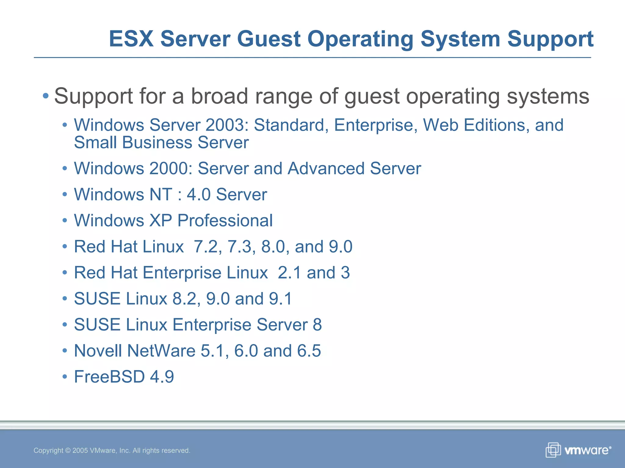 ESX Server Guest Operating System Support Support for a broad range of guest operating systems Windows Server 2003: Standard, Enterprise, Web Editions, and Small Business Server Windows 2000: Server and Advanced Server Windows NT : 4.0 Server Windows XP Professional  Red Hat Linux  7.2, 7.3, 8.0, and 9.0 Red Hat Enterprise Linux  2.1 and 3 SUSE Linux 8.2, 9.0 and 9.1 SUSE Linux Enterprise Server 8 Novell NetWare 5.1, 6.0 and 6.5 FreeBSD 4.9 Copyright © 2005 VMware, Inc. All rights reserved. 