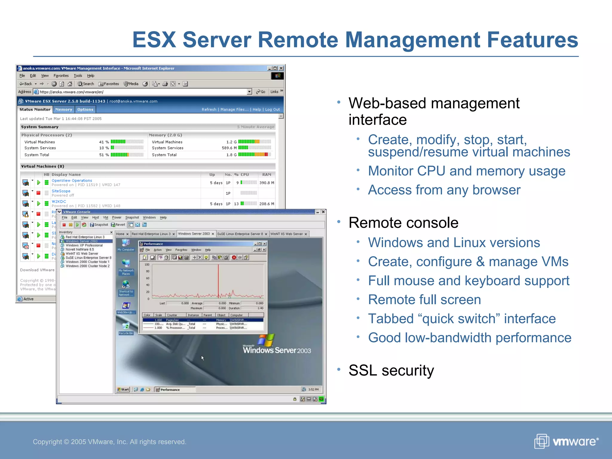 ESX Server Remote Management Features Copyright © 2005 VMware, Inc. All rights reserved. Web-based management interface Create, modify, stop, start, suspend/resume virtual machines Monitor CPU and memory usage Access from any browser Remote console Windows and Linux versions Create, configure & manage VMs Full mouse and keyboard support Remote full screen Tabbed “quick switch” interface Good low-bandwidth performance SSL security 