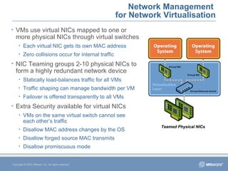 Network Management  for Network Virtualisation Copyright © 2005 VMware, Inc. All rights reserved. VMs use virtual NICs mapped to one or more physical NICs through virtual switches Each virtual NIC gets its own MAC address Zero collisions occur for internal traffic NIC Teaming groups 2-10 physical NICs to form a highly redundant network device Statically load-balances traffic for all VMs Traffic shaping can manage bandwidth per VM Failover is offered transparently to all VMs Extra Security available for virtual NICs VMs on the same virtual switch cannot see  each other’s traffic Disallow MAC address changes by the OS Disallow forged source MAC transmits Disallow promiscuous mode Teamed Physical NICs 
