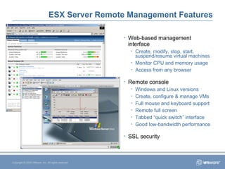 ESX Server Remote Management Features Copyright © 2005 VMware, Inc. All rights reserved. Web-based management interface Create, modify, stop, start, suspend/resume virtual machines Monitor CPU and memory usage Access from any browser Remote console Windows and Linux versions Create, configure & manage VMs Full mouse and keyboard support Remote full screen Tabbed “quick switch” interface Good low-bandwidth performance SSL security 