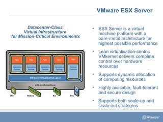 • ESX Server is a virtual
machine platform with a
bare-metal architecture for
highest possible performance
• Lean virtualisation-centric
VMkernel delivers complete
control over hardware
resources
• Supports dynamic allocation
of computing resources
• Highly available, fault-tolerant
and secure design
• Supports both scale-up and
scale-out strategies
VMware ESX Server
Datacenter-Class
Virtual Infrastructure
for Mission-Critical Environments
 