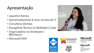 Apresentação
• Jaqueline Ramos
• Aproximadamente 8 anos na área de TI
• Consultora DevOps
• Evangelista Técnica na WoMakers Code
• Organizadora na Developers-
BR/Interior
• Microsoft MVP
 