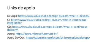 Links de apoio
DevOps: https://www.visualstudio.com/pt-br/learn/what-is-devops/
CI: https://www.visualstudio.com/pt-br/learn/what-is-continuous-
integration/
CD: https://www.visualstudio.com/pt-br/learn/what-is-continuous-
delivery/
Azure: https://azure.microsoft.com/pt-br/
Azure DevOps: https://azure.microsoft.com/pt-br/solutions/devops/
 