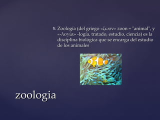   Zoología (del griego «ζωον» zoon = "animal", y
           «-λογία» -logía, tratado, estudio, ciencia) es la
           disciplina biológica que se encarga del estudio
           de los animales




zoologia
 