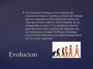    La evolución biológica es el conjunto de
        transformaciones o cambios a través del tiempo
        que ha originado la diversidad de formas de
        vida que existen sobre la Tierra a partir de un
        antepasado común.1 2 La palabra evolución
        para describir tales cambios fue aplicada por
        vez primera en el siglo XVIII por el biólogo
        suizo Charles Bonnet en su obra Consideration
        sur les corps organisés




Evolucion
 
