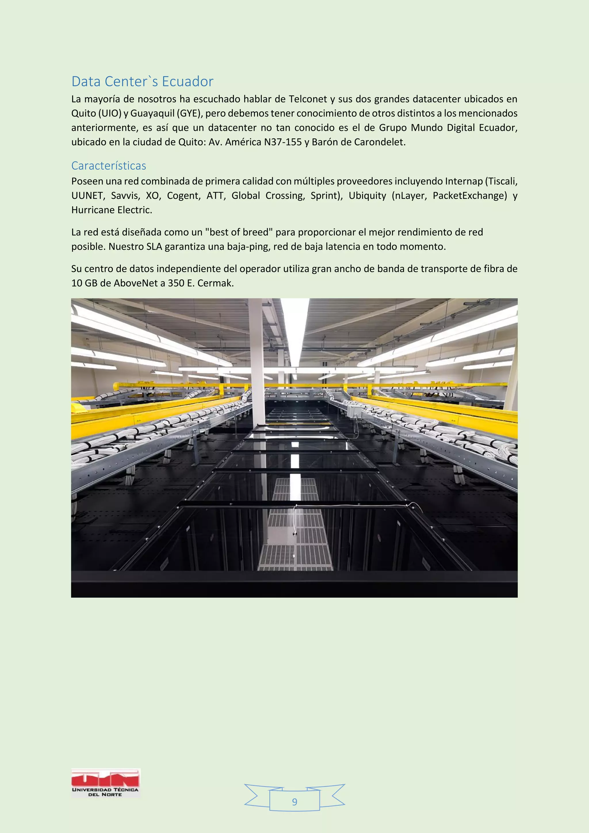 9
Data Center`s Ecuador
La mayoría de nosotros ha escuchado hablar de Telconet y sus dos grandes datacenter ubicados en
Quito (UIO) y Guayaquil (GYE), pero debemos tener conocimiento de otros distintos a los mencionados
anteriormente, es así que un datacenter no tan conocido es el de Grupo Mundo Digital Ecuador,
ubicado en la ciudad de Quito: Av. América N37-155 y Barón de Carondelet.
Características
Poseen una red combinada de primera calidad con múltiples proveedores incluyendo Internap (Tiscali,
UUNET, Savvis, XO, Cogent, ATT, Global Crossing, Sprint), Ubiquity (nLayer, PacketExchange) y
Hurricane Electric.
La red está diseñada como un "best of breed" para proporcionar el mejor rendimiento de red
posible. Nuestro SLA garantiza una baja-ping, red de baja latencia en todo momento.
Su centro de datos independiente del operador utiliza gran ancho de banda de transporte de fibra de
10 GB de AboveNet a 350 E. Cermak.
 