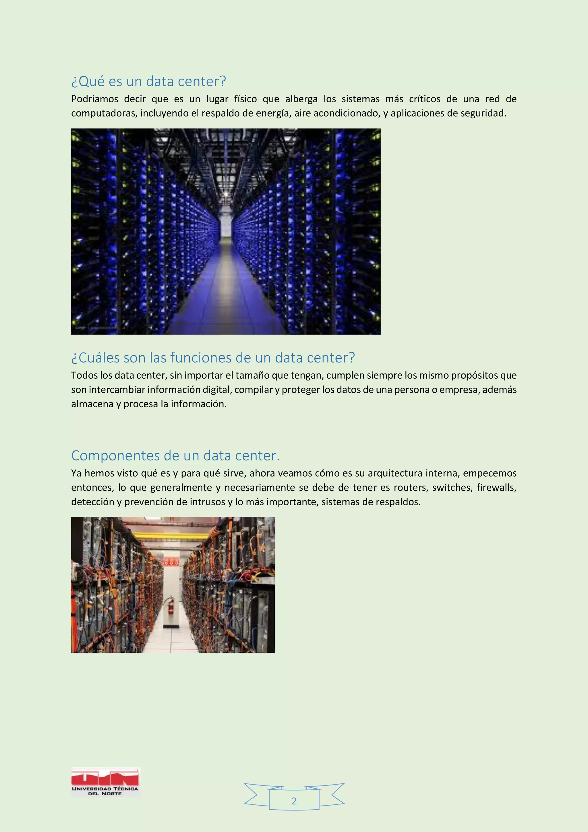2
¿Qué es un data center?
Podríamos decir que es un lugar físico que alberga los sistemas más críticos de una red de
computadoras, incluyendo el respaldo de energía, aire acondicionado, y aplicaciones de seguridad.
¿Cuáles son las funciones de un data center?
Todos los data center, sin importar el tamaño que tengan, cumplen siempre los mismo propósitos que
son intercambiar información digital, compilar y proteger los datos de una persona o empresa, además
almacena y procesa la información.
Componentes de un data center.
Ya hemos visto qué es y para qué sirve, ahora veamos cómo es su arquitectura interna, empecemos
entonces, lo que generalmente y necesariamente se debe de tener es routers, switches, firewalls,
detección y prevención de intrusos y lo más importante, sistemas de respaldos.
 