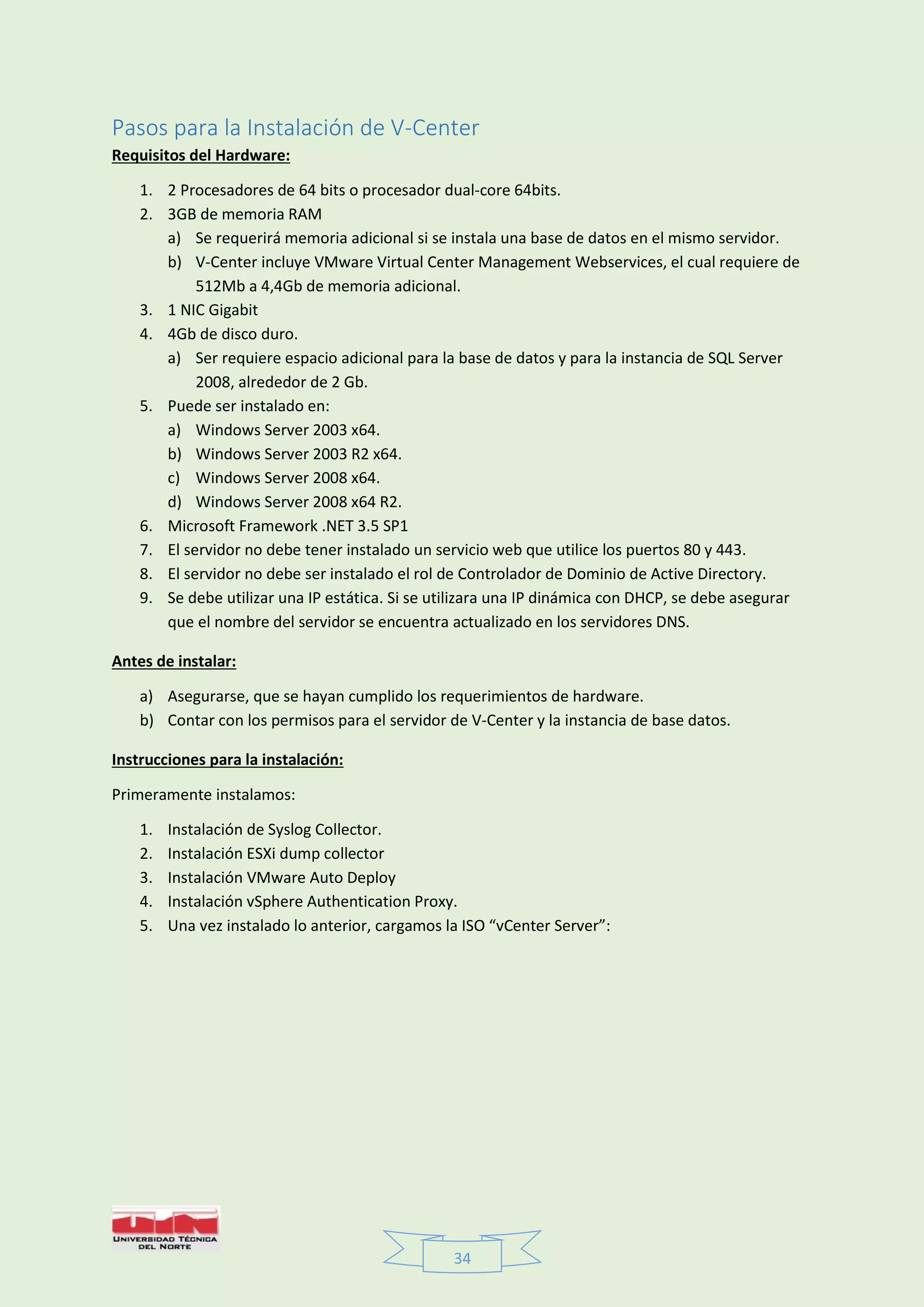 34
Pasos para la Instalación de V-Center
Requisitos del Hardware:
1. 2 Procesadores de 64 bits o procesador dual-core 64bits.
2. 3GB de memoria RAM
a) Se requerirá memoria adicional si se instala una base de datos en el mismo servidor.
b) V-Center incluye VMware Virtual Center Management Webservices, el cual requiere de
512Mb a 4,4Gb de memoria adicional.
3. 1 NIC Gigabit
4. 4Gb de disco duro.
a) Ser requiere espacio adicional para la base de datos y para la instancia de SQL Server
2008, alrededor de 2 Gb.
5. Puede ser instalado en:
a) Windows Server 2003 x64.
b) Windows Server 2003 R2 x64.
c) Windows Server 2008 x64.
d) Windows Server 2008 x64 R2.
6. Microsoft Framework .NET 3.5 SP1
7. El servidor no debe tener instalado un servicio web que utilice los puertos 80 y 443.
8. El servidor no debe ser instalado el rol de Controlador de Dominio de Active Directory.
9. Se debe utilizar una IP estática. Si se utilizara una IP dinámica con DHCP, se debe asegurar
que el nombre del servidor se encuentra actualizado en los servidores DNS.
Antes de instalar:
a) Asegurarse, que se hayan cumplido los requerimientos de hardware.
b) Contar con los permisos para el servidor de V-Center y la instancia de base datos.
Instrucciones para la instalación:
Primeramente instalamos:
1. Instalación de Syslog Collector.
2. Instalación ESXi dump collector
3. Instalación VMware Auto Deploy
4. Instalación vSphere Authentication Proxy.
5. Una vez instalado lo anterior, cargamos la ISO “vCenter Server”:
 