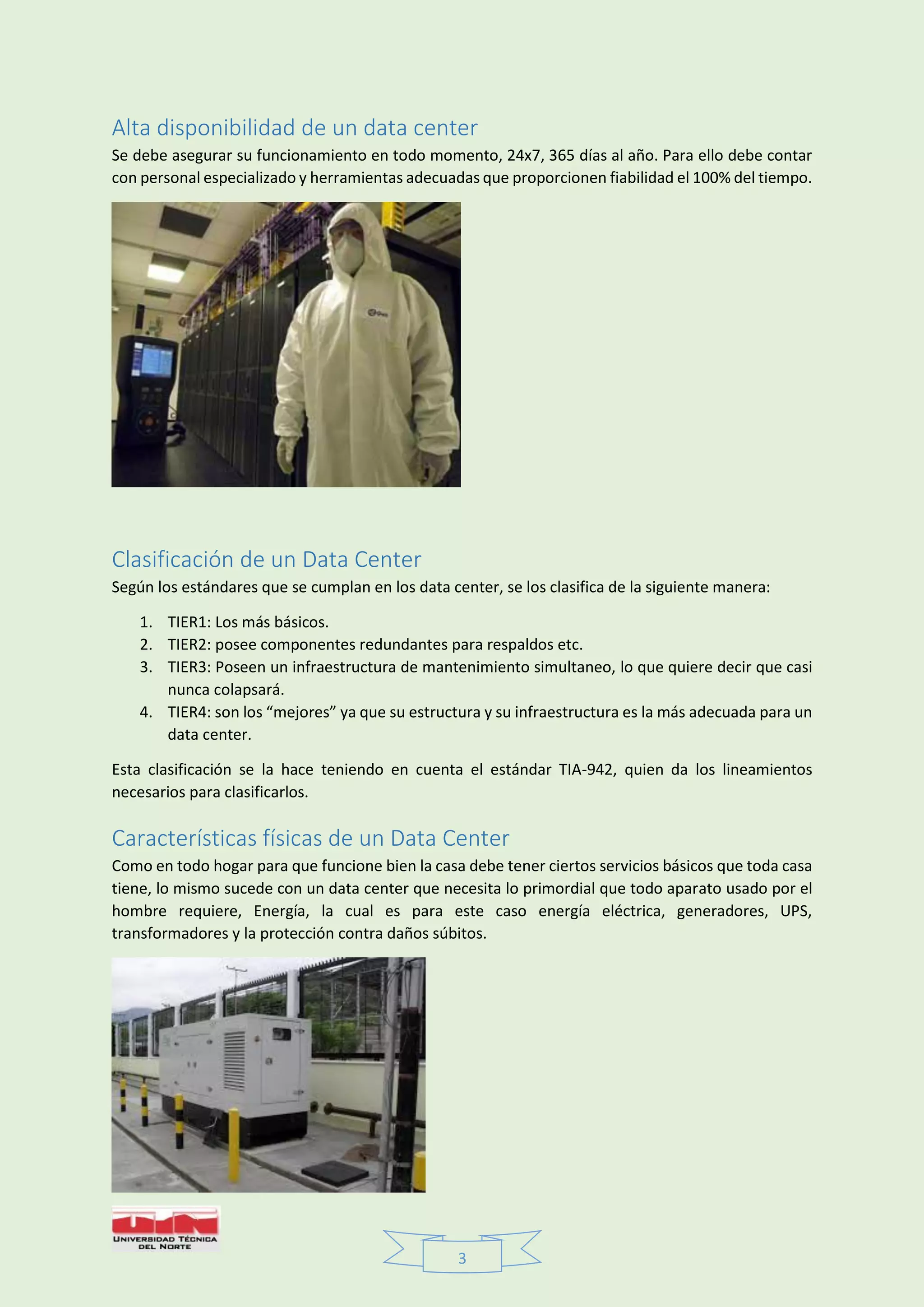 3
Alta disponibilidad de un data center
Se debe asegurar su funcionamiento en todo momento, 24x7, 365 días al año. Para ello debe contar
con personal especializado y herramientas adecuadas que proporcionen fiabilidad el 100% del tiempo.
Clasificación de un Data Center
Según los estándares que se cumplan en los data center, se los clasifica de la siguiente manera:
1. TIER1: Los más básicos.
2. TIER2: posee componentes redundantes para respaldos etc.
3. TIER3: Poseen un infraestructura de mantenimiento simultaneo, lo que quiere decir que casi
nunca colapsará.
4. TIER4: son los “mejores” ya que su estructura y su infraestructura es la más adecuada para un
data center.
Esta clasificación se la hace teniendo en cuenta el estándar TIA-942, quien da los lineamientos
necesarios para clasificarlos.
Características físicas de un Data Center
Como en todo hogar para que funcione bien la casa debe tener ciertos servicios básicos que toda casa
tiene, lo mismo sucede con un data center que necesita lo primordial que todo aparato usado por el
hombre requiere, Energía, la cual es para este caso energía eléctrica, generadores, UPS,
transformadores y la protección contra daños súbitos.
 
