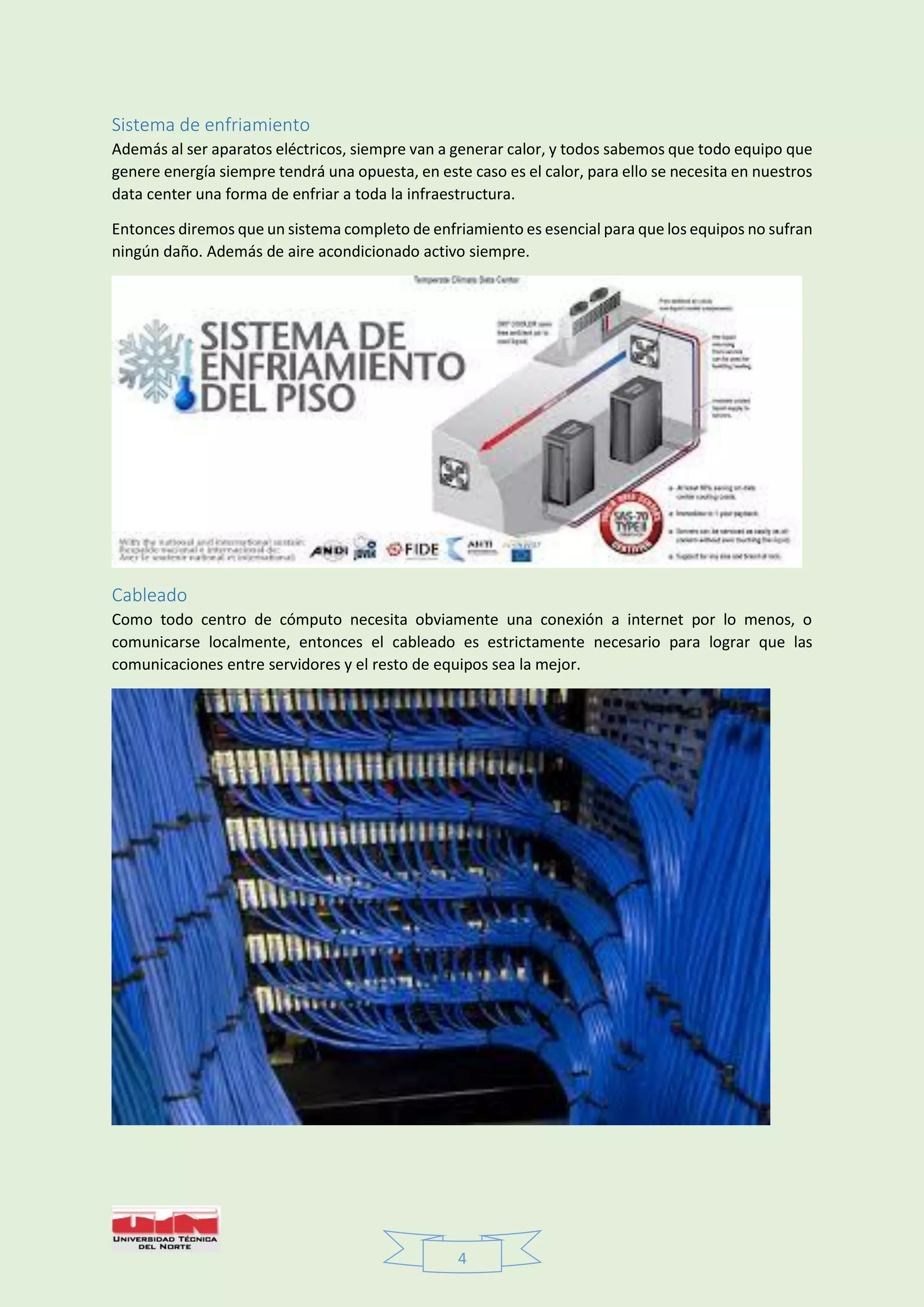 4
Sistema de enfriamiento
Además al ser aparatos eléctricos, siempre van a generar calor, y todos sabemos que todo equipo que
genere energía siempre tendrá una opuesta, en este caso es el calor, para ello se necesita en nuestros
data center una forma de enfriar a toda la infraestructura.
Entonces diremos que un sistema completo de enfriamiento es esencial para que los equipos no sufran
ningún daño. Además de aire acondicionado activo siempre.
Cableado
Como todo centro de cómputo necesita obviamente una conexión a internet por lo menos, o
comunicarse localmente, entonces el cableado es estrictamente necesario para lograr que las
comunicaciones entre servidores y el resto de equipos sea la mejor.
 