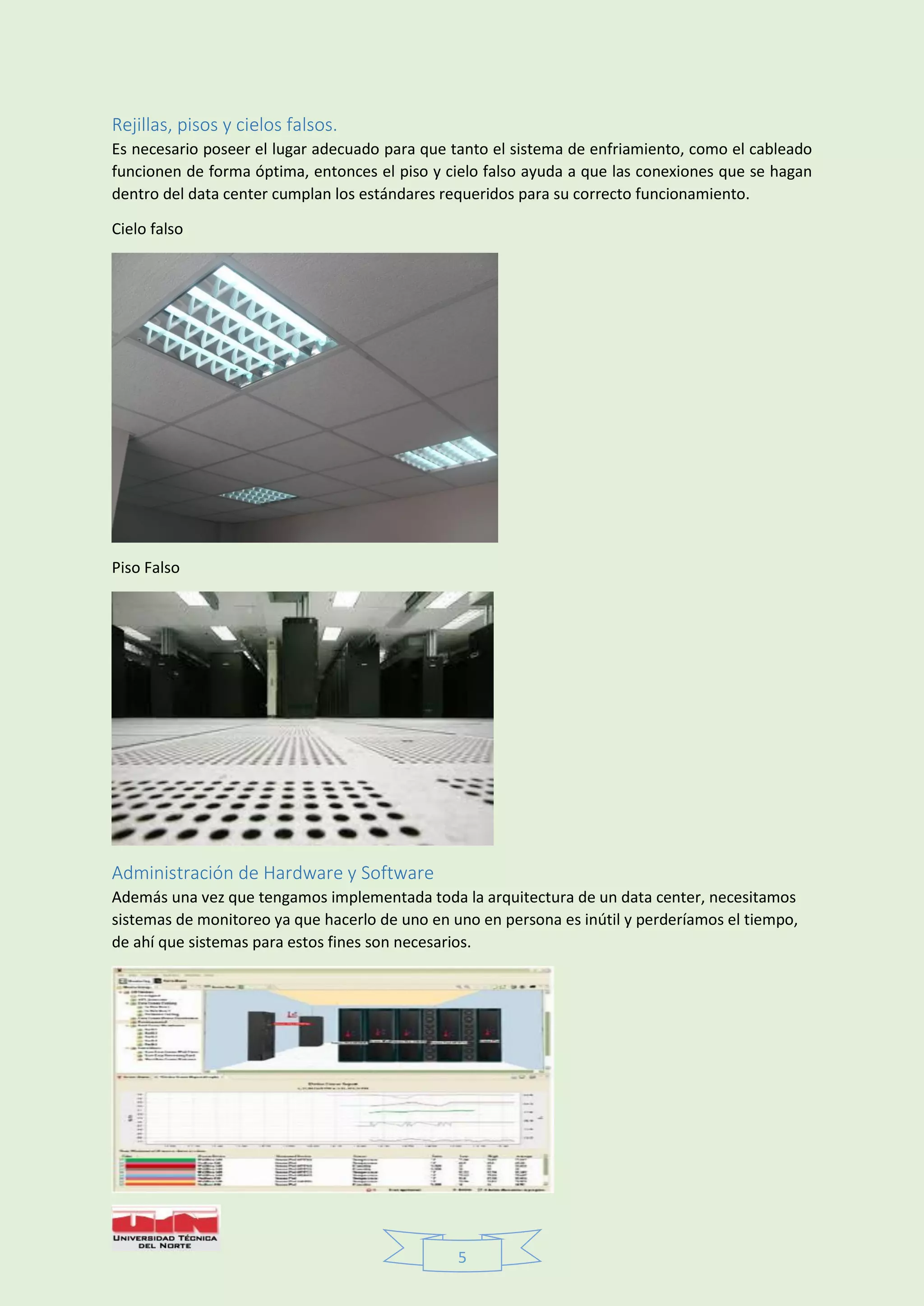 5
Rejillas, pisos y cielos falsos.
Es necesario poseer el lugar adecuado para que tanto el sistema de enfriamiento, como el cableado
funcionen de forma óptima, entonces el piso y cielo falso ayuda a que las conexiones que se hagan
dentro del data center cumplan los estándares requeridos para su correcto funcionamiento.
Cielo falso
Piso Falso
Administración de Hardware y Software
Además una vez que tengamos implementada toda la arquitectura de un data center, necesitamos
sistemas de monitoreo ya que hacerlo de uno en uno en persona es inútil y perderíamos el tiempo,
de ahí que sistemas para estos fines son necesarios.
 
