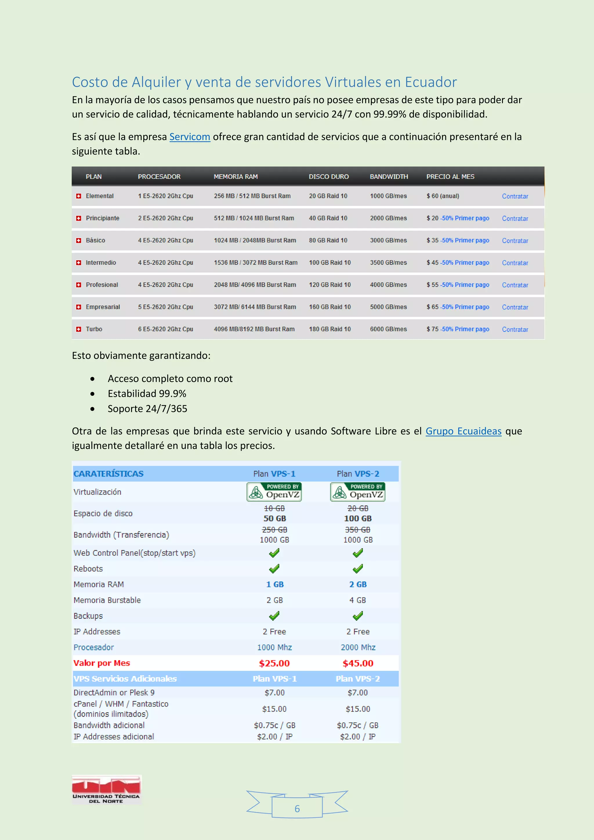 6
Costo de Alquiler y venta de servidores Virtuales en Ecuador
En la mayoría de los casos pensamos que nuestro país no posee empresas de este tipo para poder dar
un servicio de calidad, técnicamente hablando un servicio 24/7 con 99.99% de disponibilidad.
Es así que la empresa Servicom ofrece gran cantidad de servicios que a continuación presentaré en la
siguiente tabla.
Esto obviamente garantizando:
 Acceso completo como root
 Estabilidad 99.9%
 Soporte 24/7/365
Otra de las empresas que brinda este servicio y usando Software Libre es el Grupo Ecuaideas que
igualmente detallaré en una tabla los precios.
 